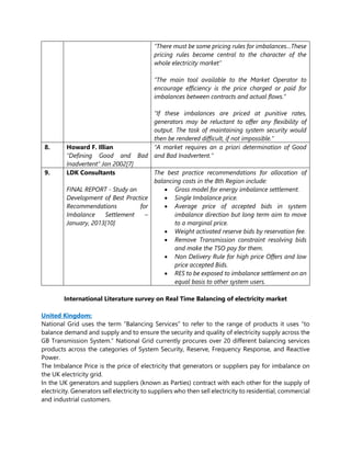 “There must be some pricing rules for imbalances…These
pricing rules become central to the character of the
whole electricity market”
“The main tool available to the Market Operator to
encourage efficiency is the price charged or paid for
imbalances between contracts and actual flows.”
“If these imbalances are priced at punitive rates,
generators may be reluctant to offer any flexibility of
output. The task of maintaining system security would
then be rendered difficult, if not impossible.”
8. Howard F. Illian
“Defining Good and Bad
Inadvertent” Jan 2002[7]
“A market requires an a priori determination of Good
and Bad Inadvertent.”
9. LDK Consultants
FINAL REPORT - Study on
Development of Best Practice
Recommendations for
Imbalance Settlement –
January, 2013[10]
The best practice recommendations for allocation of
balancing costs in the 8th Region include:
• Gross model for energy imbalance settlement.
• Single Imbalance price.
• Average price of accepted bids in system
imbalance direction but long term aim to move
to a marginal price.
• Weight activated reserve bids by reservation fee.
• Remove Transmission constraint resolving bids
and make the TSO pay for them.
• Non Delivery Rule for high price Offers and low
price accepted Bids.
• RES to be exposed to imbalance settlement on an
equal basis to other system users.
International Literature survey on Real Time Balancing of electricity market
United Kingdom:
National Grid uses the term “Balancing Services” to refer to the range of products it uses “to
balance demand and supply and to ensure the security and quality of electricity supply across the
GB Transmission System.” National Grid currently procures over 20 different balancing services
products across the categories of System Security, Reserve, Frequency Response, and Reactive
Power.
The Imbalance Price is the price of electricity that generators or suppliers pay for imbalance on
the UK electricity grid.
In the UK generators and suppliers (known as Parties) contract with each other for the supply of
electricity. Generators sell electricity to suppliers who then sell electricity to residential, commercial
and industrial customers.
 
