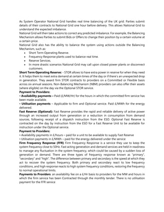 As System Operator National Grid handles real time balancing of the UK grid. Parties submit
details of their contracts to National Grid one hour before delivery. This allows National Grid to
understand the expected imbalance.
National Grid will then take actions to correct any predicted imbalance. For example, the Balancing
Mechanism allows Parties to submit Bids or Offers to change their position by a certain volume at
a certain price.
National Grid also has the ability to balance the system using actions outside the Balancing
Mechanism, such as:
• Short Term Operating Reserve.
• Frequency Response plants used to balance real time.
• Reserve Services.
• In more drastic scenarios National Grid may call upon closed power plants or disconnect
customers.
Short Term Operating Reserve: - STOR allows to have extra power in reserve for when they need
it. It helps them to meet extra demand at certain times of the day or if there’s an unexpected drop
in generation. They award firm STOR contracts to providers on a Committed or Flexible basis
across six annual seasons. Non-Balancing Mechanism (NBM) providers can also offer their assets
(where eligible) on the day via the Optional STOR service.
Payment to Providers:
• Availability payments – Paid (£/MW/Hr) for the hours in which the committed firm service has
been made available.
• Utilisation payments – Applicable to firm and Optional service. Paid £/MWh for the energy
delivered.
Fast Reserve (Optional): Fast Reserve provides the rapid and reliable delivery of active power
through an increased output from generation or a reduction in consumption from demand
sources, following receipt of a dispatch instruction from the ESO. Optional Fast Reserve is
contracted on the day by instruction from the ESO for a Fast Reserve Unit to be available for
instruction under the Optional service.
Payment to Providers:
• Availability payments in £/hours – paid for a unit to be available to supply Fast Reserve
• Utilisation payments in £/MWh – paid for the energy delivered under the service
Firm Frequency Response (FFR) Firm Frequency Response is a service they use to keep the
system frequency close to 50Hz. Fast acting generation and demand services are held in readiness
to manage any fluctuation in the system frequency, which could be caused by a sudden loss of
generation or demand. There are three types of frequency response known as “primary”,
“secondary” and “high”. The difference between primary and secondary is the speed at which they
act to recover the system frequency. Both primary and secondary react to low frequency
conditions, and high response reacts to high system frequency conditions, restoring the frequency
to normal operational limits.
Payments to Providers: an availability fee on a £/Hr basis to providers for the MW and hours in
which the firm service has been Contracted through the monthly tender. There is no utilisation
payment for the FFR service
 