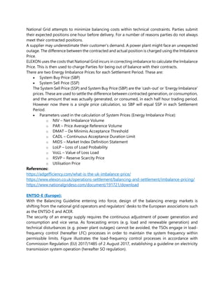 National Grid attempts to minimize balancing costs within technical constraints. Parties submit
their expected positions one hour before delivery. For a number of reasons parties do not always
meet their contracted positions.
A supplier may underestimate their customer’s demand. A power plant might face an unexpected
outage. The difference between the contracted and actual position is charged using the Imbalance
Price.
ELEXON uses the costs that National Grid incurs in correcting imbalance to calculate the Imbalance
Price. This is then used to charge Parties for being out of balance with their contracts.
There are two Energy Imbalance Prices for each Settlement Period. These are:
• System Buy Price (SBP)
• System Sell Price (SSP)
The System Sell Price (SSP) and System Buy Price (SBP) are the ‘cash-out’ or ‘Energy Imbalance’
prices. These are used to settle the difference between contracted generation, or consumption,
and the amount that was actually generated, or consumed, in each half hour trading period.
However now there is a single price calculation, so SBP will equal SSP in each Settlement
Period.
• Parameters used in the calculation of System Prices (Energy Imbalance Price):
o NIV – Net Imbalance Volume
o PAR – Price Average Reference Volume
o DMAT – De Minimis Acceptance Threshold
o CADL – Continuous Acceptance Duration Limit
o MIDS – Market Index Definition Statement
o LoLP – Loss of Load Probability
o VoLL – Value of Loss Load
o RSVP – Reserve Scarcity Price
o Utilisation Price
References:
https://adgefficiency.com/what-is-the-uk-imbalance-price/
https://www.elexon.co.uk/operations-settlement/balancing-and-settlement/imbalance-pricing/
https://www.nationalgrideso.com/document/191721/download
ENTSO-E (Europe):
With the Balancing Guideline entering into force, design of the balancing energy markets is
shifting from the national grid operators and regulators’ desks to the European associations such
as the ENTSO-E and ACER.
The security of an energy supply requires the continuous adjustment of power generation and
consumption and vice versa. As forecasting errors (e. g. load and renewable generation) and
technical disturbances (e. g. power plant outages) cannot be avoided, the TSOs engage in load-
frequency control (hereafter LFC) processes in order to maintain the system frequency within
permissible limits. Figure illustrates the load-frequency control processes in accordance with
Commission Regulation (EU) 2017/1485 of 2 August 2017, establishing a guideline on electricity
transmission system operation (hereafter SO regulation).
 