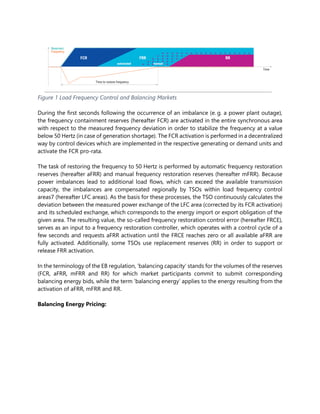 Figure 1 Load Frequency Control and Balancing Markets
During the first seconds following the occurrence of an imbalance (e. g. a power plant outage),
the frequency containment reserves (hereafter FCR) are activated in the entire synchronous area
with respect to the measured frequency deviation in order to stabilize the frequency at a value
below 50 Hertz (in case of generation shortage). The FCR activation is performed in a decentralized
way by control devices which are implemented in the respective generating or demand units and
activate the FCR pro-rata.
The task of restoring the frequency to 50 Hertz is performed by automatic frequency restoration
reserves (hereafter aFRR) and manual frequency restoration reserves (hereafter mFRR). Because
power imbalances lead to additional load flows, which can exceed the available transmission
capacity, the imbalances are compensated regionally by TSOs within load frequency control
areas7 (hereafter LFC areas). As the basis for these processes, the TSO continuously calculates the
deviation between the measured power exchange of the LFC area (corrected by its FCR activation)
and its scheduled exchange, which corresponds to the energy import or export obligation of the
given area. The resulting value, the so-called frequency restoration control error (hereafter FRCE),
serves as an input to a frequency restoration controller, which operates with a control cycle of a
few seconds and requests aFRR activation until the FRCE reaches zero or all available aFRR are
fully activated. Additionally, some TSOs use replacement reserves (RR) in order to support or
release FRR activation.
In the terminology of the EB regulation, ‘balancing capacity’ stands for the volumes of the reserves
(FCR, aFRR, mFRR and RR) for which market participants commit to submit corresponding
balancing energy bids, while the term ‘balancing energy’ applies to the energy resulting from the
activation of aFRR, mFRR and RR.
Balancing Energy Pricing:
 