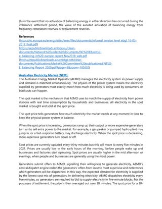 (b) in the event that no activation of balancing energy in either direction has occurred during the
imbalance settlement period, the value of the avoided activation of balancing energy from
frequency restoration reserves or replacement reserves.
References
(https://ec.europa.eu/energy/sites/ener/files/documents/informal_service_level_ebgl_16-03-
2017_final.pdf)
https://eepublicdownloads.entsoe.eu/clean-
documents/Network%20codes%20documents/NC%20EB/entso-
e_balancing_in%20_europe_report_Nov2018_web.pdf
(https://eepublicdownloads.azureedge.net/clean-
documents/Publications/Market%20Committee%20publications/ENTSO-
E_Balancing_Report_2020.pdf#page=9&zoom=100,0,0)
Australian Electricity Market (NEM):
The Australian Energy Market Operator (AEMO) manages the electricity system so power supply
and demand is matched simultaneously. The physics of the power system means the electricity
supplied by generators must exactly match how much electricity is being used by consumers, or
blackouts can happen.
The spot market is the mechanism that AEMO uses to match the supply of electricity from power
stations with real time consumption by households and businesses. All electricity in the spot
market is bought and sold at the spot price.
The spot price tells generators how much electricity the market needs at any moment in time to
keep the physical power system in balance.
When the spot price is increasing, generators ramp up their output or more expensive generators
turn on to sell extra power to the market. For example, a gas peaker or pumped hydro plant may
jump in, or a fast-response battery may discharge electricity. When the spot price is decreasing,
more expensive generators turn down or off.
Spot prices are currently updated every thirty minutes but this will move to every five minutes in
2021. Prices are usually low in the early hours of the morning, before people wake up and
businesses and factories start operating. Spot prices are usually higher in the mid afternoon or
evenings, when people and businesses are generally using the most power.
Generators submit offers to AEMO, signalling their willingness to generate electricity. AEMO’s
central dispatch engine orders the generators’ offers from least to most expensive and determines
which generators will be dispatched. In this way, the expected demand for electricity is supplied
by the lowest cost mix of generators. In delivering electricity, AEMO dispatches electricity every
five minutes, so generators are required to bid to supply electricity in five-minute blocks. For the
purposes of settlement, the price is then averaged out over 30 minutes. The spot price for a 30-
 