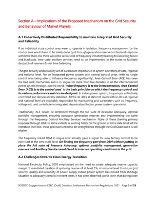 POSOCO Suggestions on CERC (Draft) Deviation Settlement Mechanism Regulations, 2021 Page 3 of 29
Section A – Implications of the Proposed Mechanism on the Grid Security
and Behaviour of Market Players
A.1 Collectively Distributed Responsibility to maintain Integrated Grid Security
and Reliability
If an individual state control area were to operate in isolation, frequency management by the
control area would have to be solely done by it through generation reserves or demand response
within the state else there would be serious risk of frequency instability leading to cascading failure
and blackouts. Intra-state ancillary services need to be implemented in the states to facilitate
despatch of reserves & real time balancing.
The grid security and reliability are of paramount importance to system operators at state, regional
and national level. For an integrated power system with several control areas (with no single
control area being able to influence frequency significantly), Area Control Error (ACE) has been
the bed rock mechanism and is in vogue for more than five decades in all the interconnected
power system through. out the world. ‘What frequency is to the interconnection, Area Control
Error (ACE) is to the control area’ is the basic principle on which the frequency control and
its various performance metrics are designed. In Indian power system, frequency is collectively
controlled and democratically stabilized. All the 36 LDCs at state/UT levels with 6 LDCs at regional
and national level are equitably responsible for maintaining grid parameters such as frequency,
voltage etc. and contribute in integrated decentralized Indian power system operations.
Traditionally, ACE would be controlled through the full suite of Resource Adequacy, optimal
portfolio management, ensuring adequate generation reserves and implementing the same
through the Frequency Control Ancillary Services mechanism. None of these (barring primary
response through IEGC to some extent), is existing firmly on the ground at intra state level. At the
interstate level too, these provisions need to be strengthened through the Grid Code but it is still
elusive.
The frequency linked DSM in vogue now actually gave a signal for slow tertiary control to be
exercised at the intra state level. De-linking the frequency part from DSM without putting in
place the full suite of Resource Adequacy, optimal portfolio management, generation
reserves and Ancillary Services would lead to insecure operating conditions in the grid.
A.2 Challenges towards Clean Energy Transition
National Electricity Policy, 2005 emphasized on the need to create adequate reserve capacity
margin. It mandated creation of spinning reserve of at least 5%, at national level to ensure grid
security, quality and reliability of power supply. Indian power system has moved from shortage
situation to adequacy scenario in recent times. It has been observed, world-over, that during clean
 