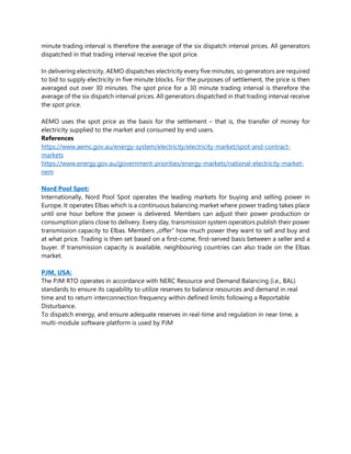 minute trading interval is therefore the average of the six dispatch interval prices. All generators
dispatched in that trading interval receive the spot price.
In delivering electricity, AEMO dispatches electricity every five minutes, so generators are required
to bid to supply electricity in five minute blocks. For the purposes of settlement, the price is then
averaged out over 30 minutes. The spot price for a 30 minute trading interval is therefore the
average of the six dispatch interval prices. All generators dispatched in that trading interval receive
the spot price.
AEMO uses the spot price as the basis for the settlement – that is, the transfer of money for
electricity supplied to the market and consumed by end users.
References
https://www.aemc.gov.au/energy-system/electricity/electricity-market/spot-and-contract-
markets
https://www.energy.gov.au/government-priorities/energy-markets/national-electricity-market-
nem
Nord Pool Spot:
Internationally, Nord Pool Spot operates the leading markets for buying and selling power in
Europe. It operates Elbas which is a continuous balancing market where power trading takes place
until one hour before the power is delivered. Members can adjust their power production or
consumption plans close to delivery. Every day, transmission system operators publish their power
transmission capacity to Elbas. Members „offer‟ how much power they want to sell and buy and
at what price. Trading is then set based on a first-come, first-served basis between a seller and a
buyer. If transmission capacity is available, neighbouring countries can also trade on the Elbas
market.
PJM, USA:
The PJM RTO operates in accordance with NERC Resource and Demand Balancing (i.e., BAL)
standards to ensure its capability to utilize reserves to balance resources and demand in real
time and to return interconnection frequency within defined limits following a Reportable
Disturbance.
To dispatch energy, and ensure adequate reserves in real-time and regulation in near time, a
multi-module software platform is used by PJM
 