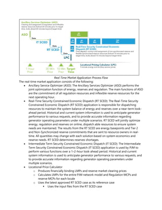 Real Time Market Application Process Flow
The real-time market application consists of the following:
• Ancillary Service Optimizer (ASO): The Ancillary Services Optimizer (ASO) performs the
joint optimization function of energy, reserves and regulation. The main functions of ASO
are the commitment of all regulation resources and inflexible reserve resources for the
next operating hour.
• Real-Time Security Constrained Economic Dispatch (RT SCED): The Real-Time Security
Constrained Economic Dispatch (RT SCED) application is responsible for dispatching
resources to maintain the system balance of energy and reserves over a near-term look-
ahead period. Historical and current system information is used to anticipate generator
performance to various requests, and to provide accurate information regarding
generator operating parameters under multiple scenarios. RT SCED will jointly optimize
energy, regulation and reserves on online, dispatch able resources to ensure system
needs are maintained. The results from the RT SCED are energy basepoints and Tier 2
and Non-Synchronized reserve commitments that are sent to resource owners in real-
time. All quantities may change with each solution based on system economics and
reserve needs. RT SCED determines reserves shortages.
• Intermediate Term Security Constrained Economic Dispatch (IT SCED): The Intermediate
Term Security Constrained Economic Dispatch (IT SCED) application is used by PJM to
perform various functions over a 1–2-hour look-ahead period. Historical and current
system information is used to anticipate generator performance to various requests, and
to provide accurate information regarding generator operating parameters under
multiple scenarios.
• Locational Price Calculator
o Produces financially binding LMPs and reserve market clearing prices
o Calculates LMPs for the entire PJM network model and Regulation MCPs and
reserve MCPs for each locale
o Uses the latest approved RT SCED case as its reference case
▪ Uses the input files from the RT SCED case
 
