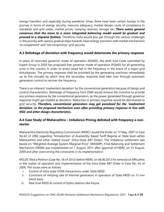 POSOCO Suggestions on CERC (Draft) Deviation Settlement Mechanism Regulations, 2021 Page 4 of 29
energy transition and especially during pandemic times, there have been certain bumps in the
journey in terms of energy security, resource adequacy, market design, costs of compliance to
standards and grid codes, market prices, ramping reserves, storage etc. There seems general
consensus that the move to a more integrated balancing model would be gradual and
proceed in a stepwise fashion. Therefore, India would also get through the various challenges
in the journey with various gradual steps towards clean energy transition with market mechanisms
‘to complement’ and ‘not compromise’ grid security.
A.3 Delinkage of deviation with frequency would deteriorate the primary response
In place of restricted governor mode of operation (RGMO), the draft Grid Code submitted by
Expert Group in 2020 has proposed free governor mode of operation (FGMO) for all generating
units in the country in order to arrest stead fall in the frequency in the event of a major grid
disturbances. The primary response shall be provided by the generating machines immediately
up to five minutes by which time the secondary response shall take over through automatic
generation control to recover the frequency.
There is an inherent ‘inadvertent deviation’ by the conventional generators because of design and
control characteristics. Delinkage of frequency from DSM would remove the incentive to provide
any primary response by the conventional generators, as the power generated through governor
response might get treated as deviation. Reduction in primary response would be detrimental to
grid security. Therefore, conventional generators may get penalized for the ‘inadvertent
deviation’ in the proposed mechanism even after providing primary response in line with
IEGC and other design characteristics.
A.4 Case Study of Maharashtra – Imbalance Pricing delinked with frequency a non-
starter
Maharashtra Electricity Regulatory Commission (MERC) issued the Order on 17 May, 2007 in Case
No.42 of 2006 regarding "Introduction of Availability Based Tariff Regime at State level within
Maharashtra and other related issues" (Intra-State ABT Order). The imbalance settlement was
based on "Weighted Average System Marginal Price" (WASMP). Final Balancing and Settlement
Mechanism (FBSM) was implemented on 1 August, 2011 after approval of MERC on 23 August,
2009 and after overcoming the constraints in its implementation.
MSLDC filed a Petition (Case No. 56 of 2012) before MERC on 08.06.2012 for removal of difficulties
in the matter of operation and implementation of the Intra-State ABT Order in Case No. 42 of
2006. The issues were as follows:
i. Control of Intra-state STOA transactions under State MOD.
ii. Constraint of ramping rate of thermal generators in operation of State MOD on 15 min
block basis.
iii. Real time MOD & control of hydro stations like Koyna.
 