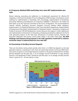 POSOCO Suggestions on CERC (Draft) Deviation Settlement Mechanism Regulations, 2021 Page 6 of 29
A.5 Frequency delinked DSM would delay intra-state ABT implementation pan-
India
Robust metering, accounting and settlement is a fundamental requirement for effective RE
integration. A Technical Committee of Forum of Regulators (FOR) has been constituted to evolve
roadmap for implementation in November, 2015. Accordingly, implementation of Scheduling,
Accounting, Metering and Settlement of Transactions (SAMAST) in Electricity in the States has
been taken up by the Technical Committee of the Forum of Regulators. The recommendations
covered, interalia, Facilitating Economic Despatch, Ensuring Interface Meter Adequacy,
Implementation of Scheduling Mechanism, Real-Time Generation Despatching, Implementation
of Energy Accounting System, Implementation of Settlement System, Transparency, Integrity and
Probity of Accounts, HR Skill Development, Human Resource and Logistics. Further deployment
and implementation of framework on forecasting, scheduling and deviation settlement of wind &
solar generating stations at the state level, Introduction of Ancillary Services, Reserves and
Automatic Generation and primary control within States is still under initial stage. The DSM
delinkage with frequency being proposed in the draft regulations would lead to confusion
and further delays in implementation for intra-state ABT.
A.6 Uncertainty of Ancillary Services Despatch
There are time-blocks during certain periods when there is no RRAS Up despatch as the load
generation balance is maintained. In fact, there are several days wherein continuous RRAS Down
instructions are given to control high frequency situations in the grid. As observed from Ancillary
Services despatch over the years (Fig. 1), on an average, around 25-48 blocks in a day, Ancillary
Services is not despatched. Further, recently for past few years, on an average, Ancillary Services
‘Down’ is given for 33 – 45 time-blocks in a day.
Figure 1: RRAS Despatch over the years
50%
39%
18%
28%
39%
27%
6%
5%
4%
34%
28%
46%
44%
56%
78%
38%
33%
27%
0%
10%
20%
30%
40%
50%
60%
70%
80%
90%
100%
2016 2017 2018 2019 2020 2021 *Up to
Aug)
Daily
Average
Percentage
of
Time
RRAS Despatch Over the Years
RRAS not Despatched Regulation Down Regulation Up
 