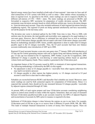 ------------------------------------------------------------------------------------------------------------------------------------------------
National Energy Account & National Deviation Pool Account
Agenda Note for 8th Meeting of the National Power Committee (NPC), 30th
November 2018, Guwahati
Page 2 of 6
Special energy meters have been installed at both ends of inter-regional / inter-state tie lines and all
inter-connections of CTU system with ISGS as well as states / other entities whose accounting is
done at regional level. As specified in the IEGC, meter readings are sent to respective RLDCs by
different sub-stations of CTU / ISGS / states. The meter readings are processed at RLDCs and
forwarded to respective RPC secretariat for preparation of weekly deviation account. The RPC
secretariats issue deviation accounts based on which different utilities pay /receive deviation charges
to / from deviation pool account. These also included settlement of inter-regional deviations between
neighboring regions. The regional UI pools are being operated satisfactorily and have successfully
served the purpose for the last many years.
The deviation rate vector is declared upfront by the CERC from time to time. Prior to 2008, with
uniform rates for deviation, the total payable and receivables were supposed to be equal making it a
zero-sum game. However, due to difference in estimated loss and actual loss as well as metering
errors, total UI/deviation charges payable did not match with total UI/deviation charges receivable.
Based on methodology decided in RPC forum, suitable adjustment is done to make total UI charges
payable equal to the UI charges receivable. Thus, the UI pool accounts had been zero balance
accounts traditionally since introduction of ABT up to 2008.
Regional UI pool accounts became a non-zero sum game since 7th
January 2008 with introduction of
UI rate cap for Central generating stations with coal or lignite firing and stations burning only APM
gas. UI rate cap was retained in the UI regulations, 2009. Further, as per the UI regulations, 2009,
additional UI charge is payable by over-drawing or under-injecting utilities based on specified
volume limits and frequency bands. Thus a surplus is generated in the UI/deviation pool.
An important feature of the UI accounts issued by RPCs is treatment of inter-regional transactions.
The following methodology is followed by the RPCs in this regard:
• No adjustment is done in UI charges payable to / receivable from other regions (otherwise this
may lead to an iterative process)
• UI charges payable to other regions has highest priority i.e. UI charges received in UI pool
account is used first to clear dues to other regions.
Schedules are reconciled between RLDCs and thereafter final schedules are issued. Moreover, same
meter readings are used by both connected regions for computation of UI/deviations. Hence it is
expected that normally there should not be any mismatch between UI charges payable / receivable
by adjacent regions connected through AC links.
At present, RPCs of each region prepare and issue UI/deviation accounts considering neighboring
region as control areas (similar to states within the region). Sometimes, there are cases of mismatch
between UI/deviation payable/receivable as per accounts issued by two RPCs of adjacent Regions
and reconciliation of accounts by RPCs prior to issuance is required to be done.
Settlement of UI/deviation charges is done between the regions on one to one basis. For example,
UI/deviation pool of ER has to pay to or receive from 4 different UI pools (NER, NR, SR, WR).
This leads to multiple financial transactions in terms of money flow between regions. There are
 