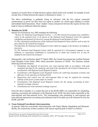 ------------------------------------------------------------------------------------------------------------------------------------------------
National Energy Account & National Deviation Pool Account
Agenda Note for 8th Meeting of the National Power Committee (NPC), 30th
November 2018, Guwahati
Page 3 of 6
instances of circular flows of funds between regions which needs to be avoided. An example of such
circular flow of funds between the regions is illustrated in Annex – 1.
The above methodology is gradually losing its relevance with the five regions connected
synchronously as power can flow from one region to another via a third region leading to circular
and multiple fund transactions. These ‘tandem’ money transactions between the regions at times also
leads to issues in disbursal within the regions.
3. Mandate for NLDC
Section 26 of Electricity Act, 2003 mandates the following:
“Section 26. (National Load Despatch Centre): --- (1) The Central Government may establish a
centre at the national level, to be known as the National Load Despatch Centre for optimum
scheduling and despatch of electricity among the Regional Load Despatch Centres.
(2) The constitution and functions of the National Load Despatch Centre shall be such as may be
prescribed by the Central Government:
Provided that the National Load Despatch Centre shall not engage in the business of trading in
electricity.
(3) The National Load Despatch Centre shall be operated by a Government company or any
authority or corporation established or constituted by or under any Central Act, as may be
notified by the Central Government.”
Subsequently vide notification dated 2nd
March 2005, the Central Government has notified National
Load Despatch Centre Rules 2004, which prescribes functions of NLDC. The functions include
following (relevant extracts):
• Scheduling and dispatch of electricity over inter-regional links in accordance with grid
standards specified by the Authority and Grid Code specified by the Central Commission in
coordination with Regional Load Despatch Centres.
• Coordination with Regional Load Despatch Centres for achieving maximum economy and
efficiency in the operation of National Grid.
• Supervision and control over the inter-regional links as may be required for ensuring
stability of the power system under its control
• Coordination with Regional Load Despatch Centres for the energy accounting of inter-
regional exchange of power
• Coordination for trans-national exchange of power
From the above mandate it is evident that just as the RLDCs/RPCs are responsible for scheduling,
metering, accounting and settlement at the Regional level, NLDC has been made responsible at the
inter-regional and trans-national levels. The corresponding roles pertaining to inter-regional and
trans-national transactions accounting and settlement need to be taken up at the National level by the
NLDC and NPC.
4. Trans-National/Cross-Border Interconnections
At present, India has cross-border interconnections with Nepal, Bhutan, Bangladesh and Myanmar.
Briefly, the connectivity of these countries with various regional grids in India is as follows:
 