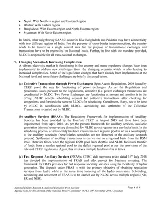 ------------------------------------------------------------------------------------------------------------------------------------------------
National Energy Account & National Deviation Pool Account
Agenda Note for 8th Meeting of the National Power Committee (NPC), 30th
November 2018, Guwahati
Page 4 of 6
• Nepal: With Northern region and Eastern Region
• Bhutan: With Eastern region
• Bangladesh: With Eastern region and North-Eastern region
• Myanmar: With North-Eastern region
In future, other neighboring SAARC countries like Bangladesh and Pakistan may have connectivity
with two different regions of India. For the purpose of cross-border interconnections, the country
needs to be treated as a single control area for the purpose of transnational exchanges and
transactions have to be reconciled on National basis. Further, in line with the mandate provided,
NLDC is responsible for all trans-national exchanges.
5. Changing Scenario & Increasing Complexities
A vibrant electricity market is functioning in the country and many regulatory changes have been
implemented to address new challenges from the changing scenario which is also leading to
increased complexities. Some of the significant changes that have already been implemented at the
National level and some future challenges are briefly discussed below.
(a) Collective Transactions through Power Exchanges: Open Access Regulations, 2008 issued by
CERC paved the way for functioning of power exchanges. As per the Regulations and
procedures issued pursuant to the Regulations, collective (i.e. power exchange) transactions are
coordinated by NLDC. Two Power Exchanges are functioning at present and another is in the
offing. NLDC accepts scheduling request for collective transactions after checking for
congestions, and forwards the same to RLDCs for scheduling. Curtailment, if any, has to be done
by NLDC in coordination with RLDCs. Accounting and settlement of the Collective
Transactions is carried out by NLDC.
(b) Ancillary Services (RRAS): The Regulatory Framework for implementation of Ancillary
Services has been provided by the Hon’ble CERC in August 2015 and these have been
implemented from April 2016. As per the present framework for ancillary services, available
generation (thermal) reserves are dispatched by NLDC across regions on a pan-India basis. In the
scheduling process, a virtual entity has been created in each regional pool to act as a counterparty
to the ancillary schedules (beneficiaries schedules are not disturbed in the ancillary despatch
process). Settlement of ancillary transactions is carried out on a regional basis from the DSM
Pool. There are times, when the regional DSM pool faces shortfall and NLDC facilitates transfer
of funds from a surplus regional pool to the deficit regional pool as per the provisions of the
relevant CERC regulations. Again, this involves multiple fund transfers at times.
(c) Fast Response Ancillary Services (FRAS): CERC vide suo-motu order dated 16th
July 2018
has directed the implementation of FRAS and pilot project for 5-minute metering. The
framework for FRAS provides for fast response ancillary services using the flexibility of hydro
generation. The dispatch under FRAS is with the primary objective of obtaining regulation
services from hydro while at the same time honoring all the hydro constraints. Scheduling,
accounting and settlement of FRAS is to be carried out by NLDC across multiple regions (NR,
ER and NER).
 