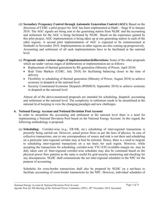 ------------------------------------------------------------------------------------------------------------------------------------------------
National Energy Account & National Deviation Pool Account
Agenda Note for 8th Meeting of the National Power Committee (NPC), 30th
November 2018, Guwahati
Page 5 of 6
(d) Secondary Frequency Control through Automatic Generation Control (AGC): Based on the
directions of CERC a pilot project for AGC has been implemented at Dadri – Stage II in January
2018. The AGC signals are being sent to the generating station from NLDC and the accounting
and settlement for the AGC is being facilitated by NLDC. Based on the experience gained by
this pilot project, AGC implementation is being taken up at one generating station in each of the
other regions. A second pilot implementation of AGC is expected to be commissioned at
Simhadri in November 2018. Implementations in other regions are also coming up progressively.
Accounting and settlement of all such implementations have to be facilitated at the national
level.
(e) Proposals under various stages of implementation/deliberations: Some of the other proposals
which are under various stages of deliberations or implementation are as follows:
• Replacement of thermal generation by RE generation (Ministry of Power, April 2018)
• Real Time Markets (CERC, July 2018) for facilitating balancing closer to the time of
delivery
• Flexibility in scheduling of thermal generation (Ministry of Power, August 2018) to achieve
economy in despatch at the national level
• Security Constrained Economic Despatch (POSOCO, September 2018) to achieve economy
in despatch at the national level
Almost all of the above-mentioned proposals are intended for scheduling, despatch, accounting
and settlement at the national level. The complexity in settlement needs to be streamlined at the
national level keeping in view the changing paradigm and new challenges.
6. National Energy Account and National Deviation Pool Account
In order to streamline the accounting and settlement at the national level there is a need for
implementing a National Deviation Pool based on the National Energy Account. In this regard, the
following methodology is proposed.
(a) Scheduling: Corridor-wise (e.g., ER-NR, etc.) scheduling of inter-regional transactions is
presently being carried out. However, actual power flows as per the laws of physics. In case of
collective transactions, one to one correspondence of source and sink is not there and scheduling
on a particular inter-regional corridor may at best be notional. Hence, there is a need to migrate
to scheduling inter-regional transactions on a net basis for each region. However, while
accepting the transactions for scheduling, corridor-wise TTC/ATC/available margin etc. may be
duly taken care of. Inter-regional corridor-wise schedules may also be continued based on the
physical power flow patterns as the same is useful for grid security monitoring and checking for
any discrepancies. NLDC shall communicate the net inter-regional schedules to the NPC for the
purpose of accounting.
Schedules for cross-border transactions shall also be prepared by NLDC on a net-basis to
facilitate accounting of cross-border transactions by the NPC. However, individual schedules of
 