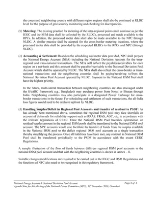 ------------------------------------------------------------------------------------------------------------------------------------------------
National Energy Account & National Deviation Pool Account
Agenda Note for 8th Meeting of the National Power Committee (NPC), 30th
November 2018, Guwahati
Page 6 of 6
the concerned neighboring country with different region regions shall also be continued at RLDC
level for the purpose of grid security monitoring and checking for discrepancies.
(b) Metering: The existing practice for metering of the inter-regional points shall continue as per the
IEGC and the SEM data shall be collected by the RLDCs, processed and made available to the
RPCs. In addition, the processed meter data shall also be made available to the NPC through
NLDC. A similar practice shall be adopted for the cross-border metering locations, where the
processed meter data shall be provided by the respected RLDCs to the RPCs and NPC (through
NLDC).
(c) Accounting & Settlement: Based on the scheduling and meter data provided, NPC shall prepare
the National Energy Account (NEA) including the National Deviation Account for the inter-
regional and trans-national transactions. The NEA will reflect the payables/receivables for each
region on a net-basis and this amount shall be payable/receivable to the National Deviation Pool
Account which shall be operated by NLDC. The NEA shall also reflect the cross-border or trans-
national transactions and the neighboring countries shall be paying/receiving to/from the
National Deviation Pool Account operated by NLDC. Payment to the National DSM Pool shall
have the highest priority.
In the future, multi-lateral transaction between neighboring countries are also envisaged under
the SAARC framework e.g., Bangladesh may purchase power from Nepal or Bhutan through
India. Neighboring countries may also participate in a designated Power Exchange for cross-
border transactions in the future. For scheduling and settlement of such transactions, the all-India
loss figures would need to be declared upfront by NLDC.
(d) Handling Surplus/Deficit in Regional Pool Accounts and transfer of residual to PSDF: As
has already been mentioned above, sometimes the regional DSM pool may face shortfalls on
account of disbursals for reliability support such as RRAS, FRAS, AGC, etc. in accordance with
the relevant regulations of CERC. Once the National DSM Pool becomes operational, all
residual/surplus amount in the regional DSM pools shall be transferred to the National DSM pool
account. The NPC accounts would also facilitate the transfer of funds from the surplus available
in the National DSM pool to the deficit regional DSM pool accounts as a single transaction
thereby simplifying the process. Once all liabilities have been met, any residual in National DSM
Pool shall be transferred periodically to the PSDF in accordance with the extant CERC
Regulations.
A sample illustration of the flow of funds between different regional DSM pool accounts to the
national DSM pool account and that with the neighboring countries is shown at Annex – II.
Suitable changes/modifications are required to be carried out in the IEGC and DSM Regulations and
the functions of NPC also need to be recognized in the regulatory framework.
 