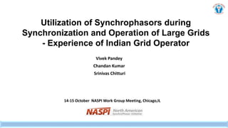 Utilization of Synchrophasors during
Synchronization and Operation of Large Grids
- Experience of Indian Grid Operator
Vivek Pandey
Chandan Kumar
Srinivas Chitturi
14-15 October NASPI Work Group Meeting, Chicago,IL
 