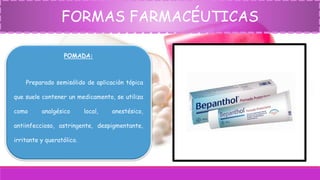 FORMAS FARMACÉUTICAS
POMADA:
Preparado semisólido de aplicación tópica
que suele contener un medicamento, se utiliza
como analgésico local, anestésico,
antiinfeccioso, astringente, despigmentante,
irritante y queratólico.
 