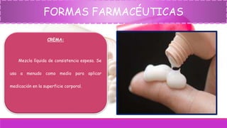 FORMAS FARMACÉUTICAS
CREMA:
Mezcla líquida de consistencia espesa. Se
usa a menudo como medio para aplicar
medicación en la superficie corporal.
 