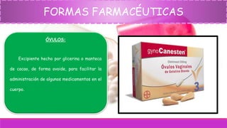FORMAS FARMACÉUTICAS
ÓVULOS:
Excipiente hecho por glicerina o manteca
de cacao, de forma ovoide, para facilitar la
administración de algunos medicamentos en el
cuerpo.
 