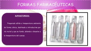 FORMAS FARMACÉUTICAS
SUPOSITORIOS:
Preparado sólido a temperatura ambiente
de forma cónica, destinado a introducirse por
vía rectal y que se funde, ablanda o disuelve a
la temperatura del cuerpo.
 