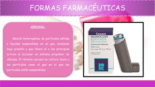 FORMAS FARMACÉUTICAS
AEROSOL:
Mezcla heterogénea de partículas sólidas
o líquidas suspendidas en un gas, envasada
bajo presión y que libera el o los principios
activos al accionar un sistema propulsor de
válvulas. El término aerosol se refiere tanto a
las partículas como al gas en el que las
partículas están suspendidas.
 