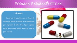 FORMAS FARMACÉUTICAS
CÁPSULAS:
Cubiertas de gelatina que se llenan de
sustancias sólidas o líquidas y se administran
por deglución. Existen tres tipos: cápsulas
duras para drogas sólidas, elásticas y perlas
para líquidos.
 