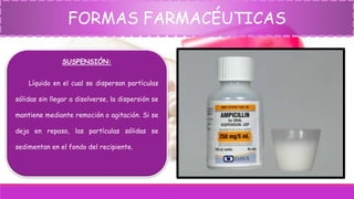 FORMAS FARMACÉUTICAS
SUSPENSIÓN:
Líquido en el cual se dispersan partículas
sólidas sin llegar a disolverse, la dispersión se
mantiene mediante remoción o agitación. Si se
deja en reposo, las partículas sólidas se
sedimentan en el fondo del recipiente.
 