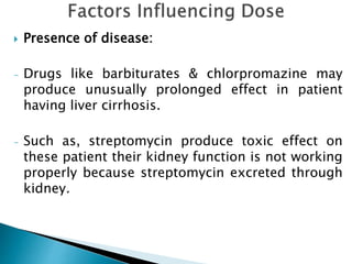  Presence of disease:
- Drugs like barbiturates & chlorpromazine may
produce unusually prolonged effect in patient
having liver cirrhosis.
- Such as, streptomycin produce toxic effect on
these patient their kidney function is not working
properly because streptomycin excreted through
kidney.
 