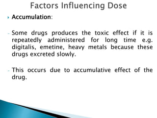  Accumulation:
- Some drugs produces the toxic effect if it is
repeatedly administered for long time e.g.
digitalis, emetine, heavy metals because these
drugs excreted slowly.
- This occurs due to accumulative effect of the
drug.
 