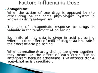  Antagonism:
- When the action of one drug is opposed by the
other drug on the same physiological system is
known as drug antagonism.
- The use of antagonistic response to drugs is
valuable in the treatment of poisoning.
- E.g. milk of magnesia is given in acid poisoning
where alkaline effect of milk of magnesia neutralise
the effect of acid poisoning.
- When adrenaline & acetylcholine are given together,
they neutralise the effect of each other due to
antagonism because adrenaline is vasoconstrictor &
acetylcholine is vasodilator.
 
