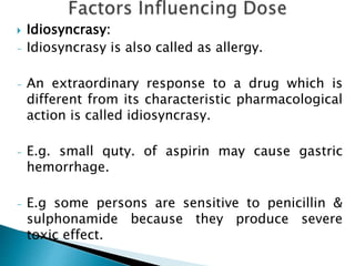  Idiosyncrasy:
- Idiosyncrasy is also called as allergy.
- An extraordinary response to a drug which is
different from its characteristic pharmacological
action is called idiosyncrasy.
- E.g. small quty. of aspirin may cause gastric
hemorrhage.
- E.g some persons are sensitive to penicillin &
sulphonamide because they produce severe
toxic effect.
 