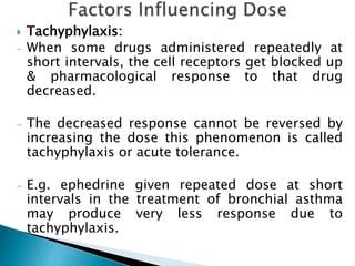  Tachyphylaxis:
- When some drugs administered repeatedly at
short intervals, the cell receptors get blocked up
& pharmacological response to that drug
decreased.
- The decreased response cannot be reversed by
increasing the dose this phenomenon is called
tachyphylaxis or acute tolerance.
- E.g. ephedrine given repeated dose at short
intervals in the treatment of bronchial asthma
may produce very less response due to
tachyphylaxis.
 