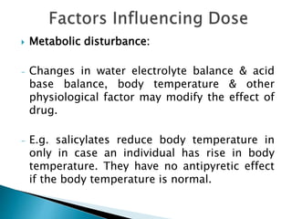  Metabolic disturbance:
- Changes in water electrolyte balance & acid
base balance, body temperature & other
physiological factor may modify the effect of
drug.
- E.g. salicylates reduce body temperature in
only in case an individual has rise in body
temperature. They have no antipyretic effect
if the body temperature is normal.
 