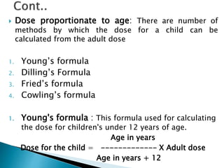  Dose proportionate to age: There are number of
methods by which the dose for a child can be
calculated from the adult dose
1. Young’s formula
2. Dilling’s Formula
3. Fried’s formula
4. Cowling’s formula
1. Young's formula : This formula used for calculating
the dose for children's under 12 years of age.
Age in years
Dose for the child = ------------- X Adult dose
Age in years + 12
 