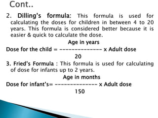 2. Dilling’s formula: This formula is used for
calculating the doses for children in between 4 to 20
years. This formula is considered better because it is
easier & quick to calculate the dose.
Age in years
Dose for the child = -------------- x Adult dose
20
3. Fried’s Formula : This formula is used for calculating
of dose for infants up to 2 years.
Age in months
Dose for infant’s= -------------- x Adult dose
150
 