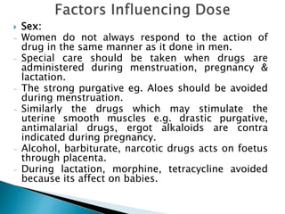  Sex:
- Women do not always respond to the action of
drug in the same manner as it done in men.
- Special care should be taken when drugs are
administered during menstruation, pregnancy &
lactation.
- The strong purgative eg. Aloes should be avoided
during menstruation.
- Similarly the drugs which may stimulate the
uterine smooth muscles e.g. drastic purgative,
antimalarial drugs, ergot alkaloids are contra
indicated during pregnancy.
- Alcohol, barbiturate, narcotic drugs acts on foetus
through placenta.
- During lactation, morphine, tetracycline avoided
because its affect on babies.
 