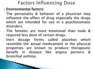  Environmental factors:
- The personality & behavior of a physician may
influence the effect of drug especially the drugs
which are intended for use in a psychosomatic
disorders.
- The females are more emotional than male &
required less dose of certain drugs.
- Inert dosage forms called placebos which
resemble the actual medicament in the physical
properties are known to produce therapeutic
benefit in disease like angina pectoris &
bronchial asthma.
 