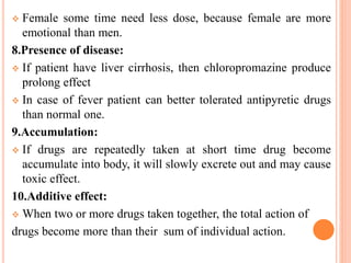  Female some time need less dose, because female are more
emotional than men.
8.Presence of disease:
 If patient have liver cirrhosis, then chloropromazine produce
prolong effect
 In case of fever patient can better tolerated antipyretic drugs
than normal one.
9.Accumulation:
 If drugs are repeatedly taken at short time drug become
accumulate into body, it will slowly excrete out and may cause
toxic effect.
10.Additive effect:
 When two or more drugs taken together, the total action of
drugs become more than their sum of individual action.
 