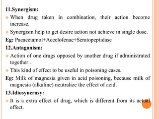 11.Synergism:
 When drug taken in combination, their action become
increase.
 Synergism help to get desire action not achieve in single dose.
Eg: Pacacetamol+Aceclofenac+Seratopeptidase
12.Antagonism:
 Action of one drugs opposed by another drug if administrated
together .
 This kind of effect to be useful in poisoning cases.
Eg: Milk of magnesia given in acid poisoning, because milk of
magnesia (alkaline) neutralize the effect of acid.
13.Idiosyncrasy:
 It is a extra effect of drug, which is different from its actual
effect.
 