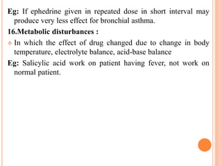 Eg: If ephedrine given in repeated dose in short interval may
produce very less effect for bronchial asthma.
16.Metabolic disturbances :
 In which the effect of drug changed due to change in body
temperature, electrolyte balance, acid-base balance
Eg: Salicylic acid work on patient having fever, not work on
normal patient.
 