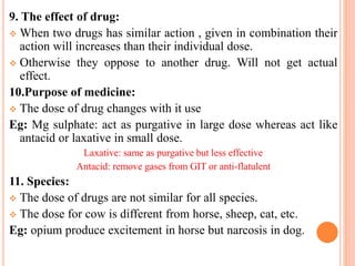 9. The effect of drug:
 When two drugs has similar action , given in combination their
action will increases than their individual dose.
 Otherwise they oppose to another drug. Will not get actual
effect.
10.Purpose of medicine:
 The dose of drug changes with it use
Eg: Mg sulphate: act as purgative in large dose whereas act like
antacid or laxative in small dose.
Laxative: same as purgative but less effective
Antacid: remove gases from GIT or anti-flatulent
11. Species:
 The dose of drugs are not similar for all species.
 The dose for cow is different from horse, sheep, cat, etc.
Eg: opium produce excitement in horse but narcosis in dog.
 