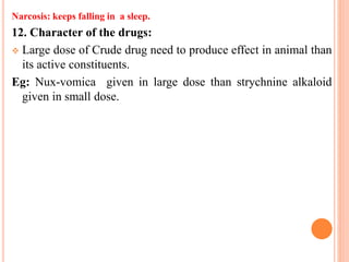 Narcosis: keeps falling in a sleep.
12. Character of the drugs:
 Large dose of Crude drug need to produce effect in animal than
its active constituents.
Eg: Nux-vomica given in large dose than strychnine alkaloid
given in small dose.
 