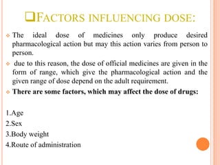 FACTORS INFLUENCING DOSE:
 The ideal dose of medicines only produce desired
pharmacological action but may this action varies from person to
person.
 due to this reason, the dose of official medicines are given in the
form of range, which give the pharmacological action and the
given range of dose depend on the adult requirement.
 There are some factors, which may affect the dose of drugs:
1.Age
2.Sex
3.Body weight
4.Route of administration
 
