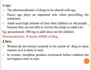 1.Age:
 The pharmacokinetic of drugs to be altered with age.
 Hence age plays an important role when prescribing the
medicines.
 Adult need high amount of dose than children or old people ,
because they are not able to excrete the drugs as adult can.
Eg: paracetamol- 500 mg is adult dose not for children
Pharmacokinetic: It means ADME of drug
2.Sex:
 Women do not always respond to the action of drug in same
manner as it is done in men.
 In women, morphine produce excitement before sedation but
not happen same in men.
 