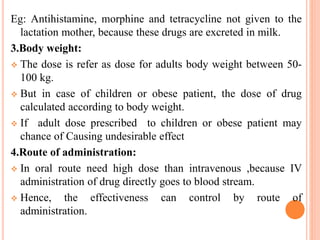 Eg: Antihistamine, morphine and tetracycline not given to the
lactation mother, because these drugs are excreted in milk.
3.Body weight:
 The dose is refer as dose for adults body weight between 50-
100 kg.
 But in case of children or obese patient, the dose of drug
calculated according to body weight.
 If adult dose prescribed to children or obese patient may
chance of Causing undesirable effect
4.Route of administration:
 In oral route need high dose than intravenous ,because IV
administration of drug directly goes to blood stream.
 Hence, the effectiveness can control by route of
administration.
 