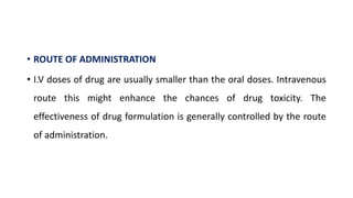 • ROUTE OF ADMINISTRATION
• I.V doses of drug are usually smaller than the oral doses. Intravenous
route this might enhance the chances of drug toxicity. The
effectiveness of drug formulation is generally controlled by the route
of administration.
 