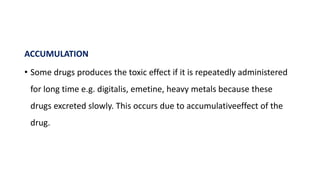 ACCUMULATION
• Some drugs produces the toxic effect if it is repeatedly administered
for long time e.g. digitalis, emetine, heavy metals because these
drugs excreted slowly. This occurs due to accumulativeeffect of the
drug.
 