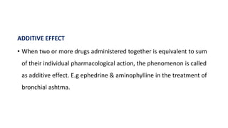 ADDITIVE EFFECT
• When two or more drugs administered together is equivalent to sum
of their individual pharmacological action, the phenomenon is called
as additive effect. E.g ephedrine & aminophylline in the treatment of
bronchial ashtma.
 