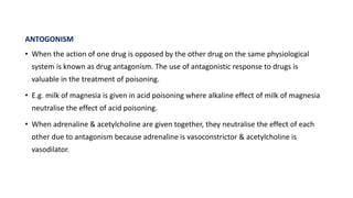 ANTOGONISM
• When the action of one drug is opposed by the other drug on the same physiological
system is known as drug antagonism. The use of antagonistic response to drugs is
valuable in the treatment of poisoning.
• E.g. milk of magnesia is given in acid poisoning where alkaline effect of milk of magnesia
neutralise the effect of acid poisoning.
• When adrenaline & acetylcholine are given together, they neutralise the effect of each
other due to antagonism because adrenaline is vasoconstrictor & acetylcholine is
vasodilator.
 