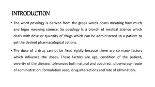 INTRODUCTION
• The word posology is derived from the greek words posos meaning how much
and logos meaning science. So posology is a branch of medical science which
deals with dose or quantity of drugs which can be administered to a patient to
get the desired pharmacological actions.
• The dose of a drug cannot be fixed rigidly because there are so many factors
which influence the doses. These factors are age, condition of the patient,
severity of the disease, tolerances both natural and acquired, idiosyncrasy, route
of administration, formulation used, drug interactions and rate of elimination.
 