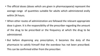 • The official doses (doses which are given in pharmacopoeia) represent the
average range of quantities suitable for adults which administered orally
within 24 hours.
• When other routes of administration are followed the relevant appropriate
dose is given. It is the responsibility of the prescriber regarding the amount
of the drug to be prescribed or the frequency at which the drug to be
administered.
• But before dispensing any prescription, it becomes the duty of the
pharmacist to satisfy himself that the overdose has not been prescribed.
This can be confirmed either from the prescriber.
 