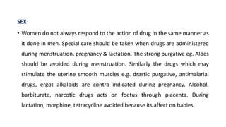 SEX
• Women do not always respond to the action of drug in the same manner as
it done in men. Special care should be taken when drugs are administered
during menstruation, pregnancy & lactation. The strong purgative eg. Aloes
should be avoided during menstruation. Similarly the drugs which may
stimulate the uterine smooth muscles e.g. drastic purgative, antimalarial
drugs, ergot alkaloids are contra indicated during pregnancy. Alcohol,
barbiturate, narcotic drugs acts on foetus through placenta. During
lactation, morphine, tetracycline avoided because its affect on babies.
 