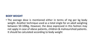 BODY WEIGHT
• The average dose is mentioned either in terms of mg per kg body
weight. Another technique used as a total single for an adult weighing
between 50-100kg. However, the dose expressed in this fashion may
not apply in case of obese patients, children & malnourished patients.
It should be calculated according to body weight
 
