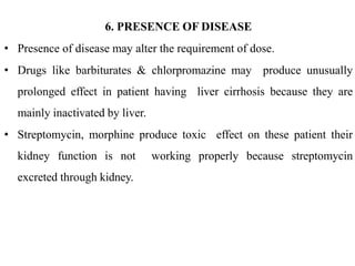 6. PRESENCE OF DISEASE
• Presence of disease may alter the requirement of dose.
• Drugs like barbiturates & chlorpromazine may produce unusually
prolonged effect in patient having liver cirrhosis because they are
mainly inactivated by liver.
• Streptomycin, morphine produce toxic effect on these patient their
kidney function is not working properly because streptomycin
excreted through kidney.
 